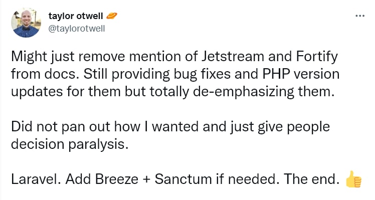 Тейлор поделился планами убрать из документации пакеты Jetstream и Fortify, но продолжить для них выпуск багфиксов. Основной его аргумент, что Laravel+Breeze+Sanctum покрывают все необходимые потребности проектов.Однако большинство  разработчиков восприняли негативно инициативу Тейлора. Один из факторов недовольства — отсутствие альтернатив для двухфакторной аутентификации и системе команд (Teams) из Jetstream. Другая часть считает, что команде Laravel нет смысла распыляться на несколько однотипных пакетов и лучше совершенствовать один.Напомню, что речь идёт о официальных пакетах для создания аутентификации в фреймворке. Laravel Jetstream включает в себя системы логина, регистрации, проверки электронной почты, двухфакторную аутентификацию, управление командами и сессиями. Разработан с использованием Tailwind CSS.Laravel Fortify — это независимая бэкенд-аутентификация для Laravel. Он предоставляет нам всю бэкэнд-логику для аутентификации (как если вы использовали Laravel 7, то это были бы Auth-контроллеры). Jetstream как раз использует Fortify.Laravel Breeze – это минимальная и простая реализация всего функционала аутентификации Laravel, включая вход в систему, регистрацию, сброс пароля, подтверждение адреса электронной почты и пароля. По умолчанию состоит из простых шаблонов Blade, стилизованных с помощью Tailwind CSS.Laravel Sanctum — легковесная система аутентификации для SPA (одностраничных приложений), мобильных приложений и простых API на основе токенов.