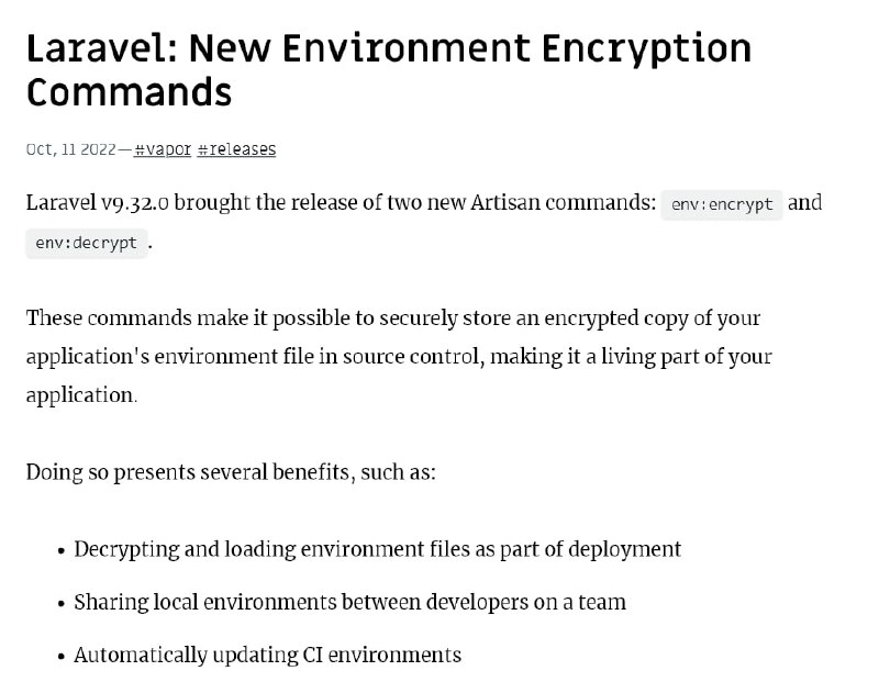 Новые команды для шифрования файлов средыВ Laravel 9.32 добавлены две новые artisan-команды env:encrypt и env:decrypt.Эти команды позволяют безопасно хранить шифрованную копию env-файла вашего приложения в системе управления версиями и использовать его для развертывания и передачи разработчикам.
