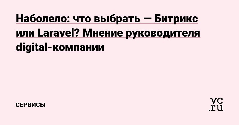 Наболело: что выбрать — Битрикс или Laravel? Мнение руководителя digital-компании — Сервисы на vc.ru